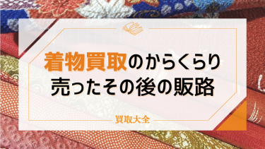 着物買取のからくりとは？売ったその後の販路や知っておきたい注意点も解説！